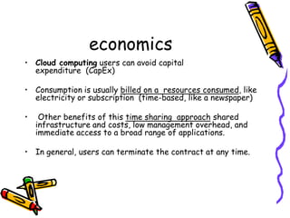 economics
• Cloud computing users can avoid capital
  expenditure (CapEx)

• Consumption is usually billed on a resources consumed, like
  electricity or subscription (time-based, like a newspaper)

•    Other benefits of this time sharing approach shared
    infrastructure and costs, low management overhead, and
    immediate access to a broad range of applications.

• In general, users can terminate the contract at any time.
 