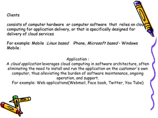 Clients

consists of computer hardware or computer software that relies on cloud
computing for application delivery, or that is specifically designed for
delivery of cloud services

For example: Mobile Linux based     iPhone, Microsoft based - Windows
Mobile

                                 Application :
A cloud application leverages cloud computing in software architecture, often
eliminating the need to install and run the application on the customer's own
   computer, thus alleviating the burden of software maintenance, ongoing
                            operation, and support.
   For example: Web applications(Webmail, Face book, Twitter, You Tube)
 
