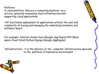 Platform :
A cloud platform delivers a computing platform as a
service, generally consuming cloud infrastructure and
supporting cloud applications.

It facilitates deployment of applications without the cost and
complexity of buying and managing the underlying hardware and
software layers


For example: Solution stacks Java (Google App Engine PHP (Rack
space Cloud Sites) Python Django (Google AppEngine)


Infrastructure : it is the delivery of the computer infrastructure specially
                to the platform virtualization environment
 