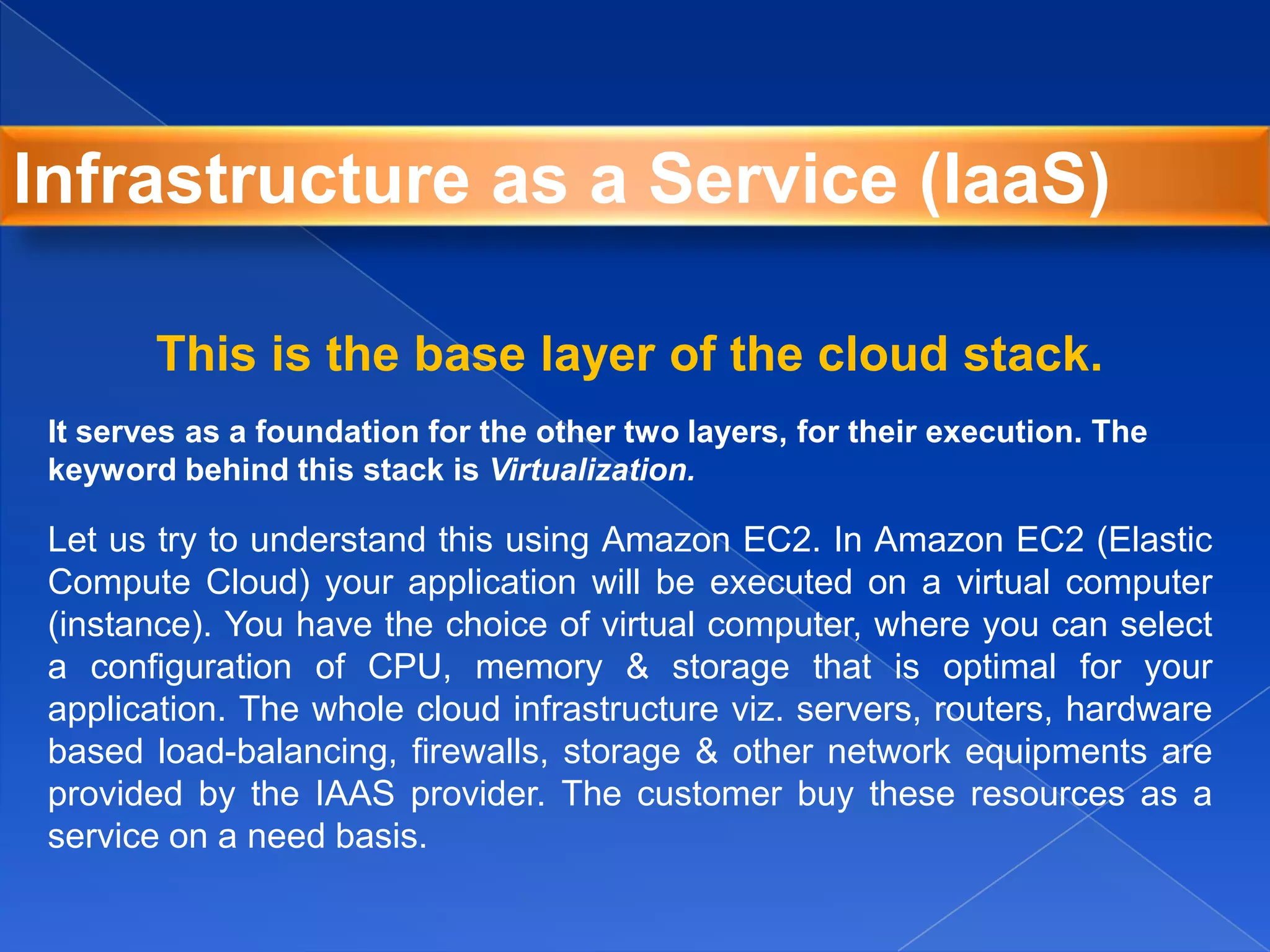This is the base layer of the cloud stack.
It serves as a foundation for the other two layers, for their execution. The
keyword behind this stack is Virtualization.
Let us try to understand this using Amazon EC2. In Amazon EC2 (Elastic
Compute Cloud) your application will be executed on a virtual computer
(instance). You have the choice of virtual computer, where you can select
a configuration of CPU, memory & storage that is optimal for your
application. The whole cloud infrastructure viz. servers, routers, hardware
based load-balancing, firewalls, storage & other network equipments are
provided by the IAAS provider. The customer buy these resources as a
service on a need basis.
Infrastructure as a Service (IaaS)
 
