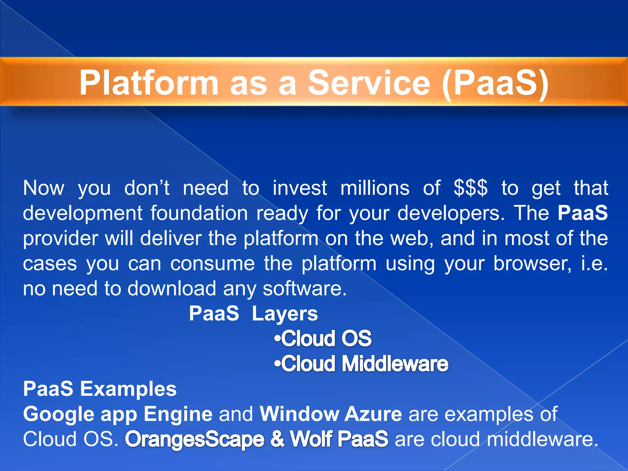 Now you don’t need to invest millions of $$$ to get that
development foundation ready for your developers. The PaaS
provider will deliver the platform on the web, and in most of the
cases you can consume the platform using your browser, i.e.
no need to download any software.
PaaS Layers
PaaS Examples
Google app Engine and Window Azure are examples of
Cloud OS. are cloud middleware.
Platform as a Service (PaaS)
 