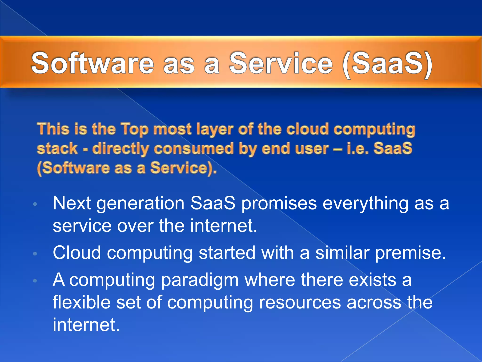 • Next generation SaaS promises everything as a
service over the internet.
• Cloud computing started with a similar premise.
• A computing paradigm where there exists a
flexible set of computing resources across the
internet.
 