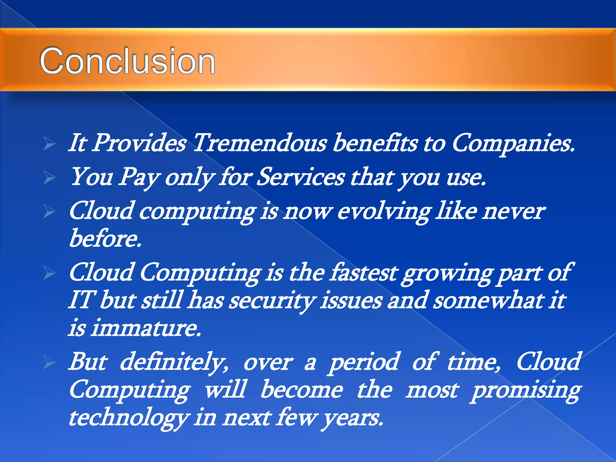  It Provides Tremendous benefits to Companies.
 You Pay only for Services that you use.
 Cloud computing is now evolving like never
before.
 Cloud Computing is the fastest growing part of
IT but still has security issues and somewhat it
is immature.
 But definitely, over a period of time, Cloud
Computing will become the most promising
technology in next few years.
 