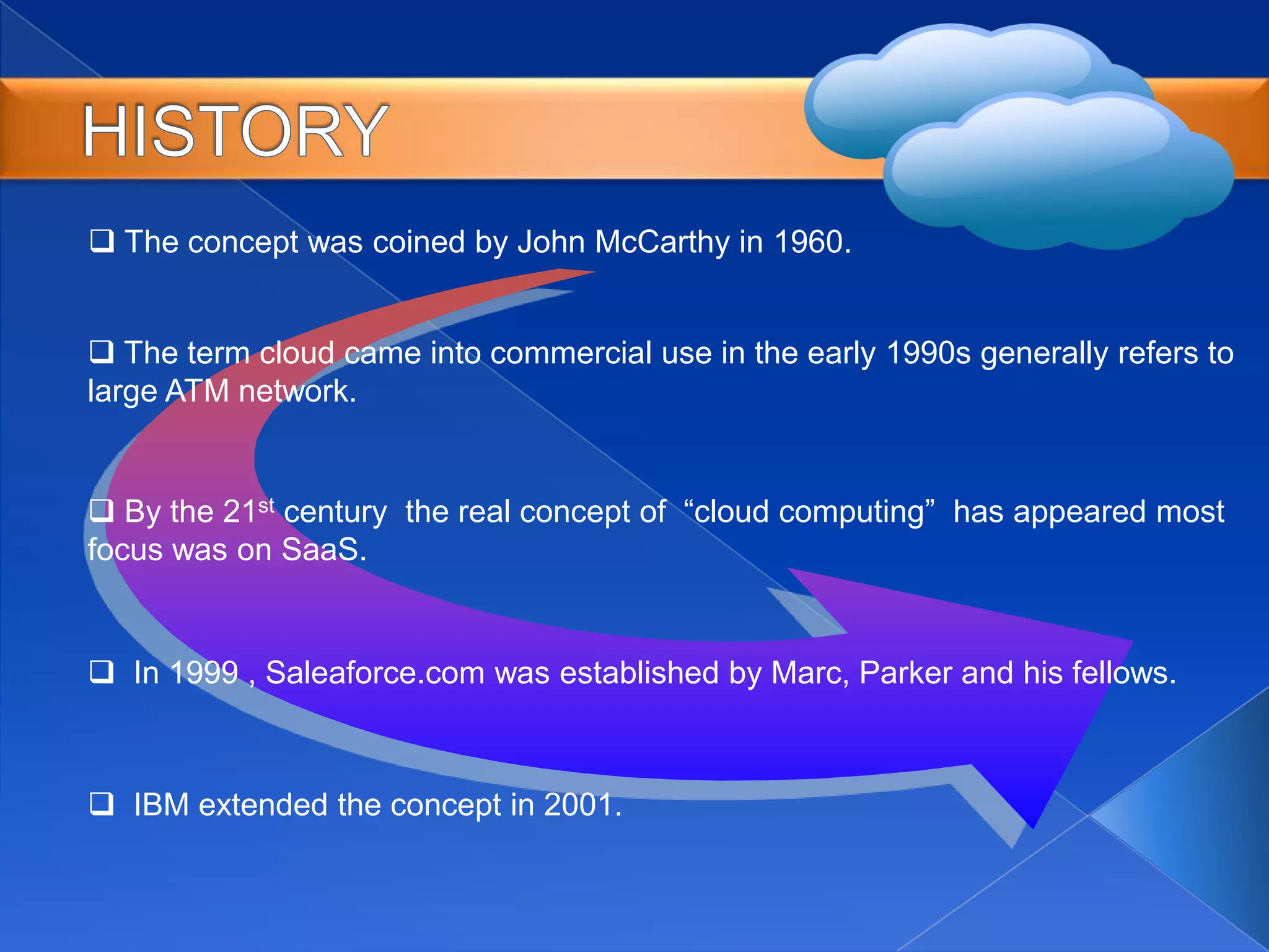  The concept was coined by John McCarthy in 1960.
 The term cloud came into commercial use in the early 1990s generally refers to
large ATM network.
 By the 21st century the real concept of “cloud computing” has appeared most
focus was on SaaS.
 In 1999 , Saleaforce.com was established by Marc, Parker and his fellows.
 IBM extended the concept in 2001.
 