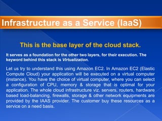 This is the base layer of the cloud stack.
It serves as a foundation for the other two layers, for their execution. The
keyword behind this stack is Virtualization.
Let us try to understand this using Amazon EC2. In Amazon EC2 (Elastic
Compute Cloud) your application will be executed on a virtual computer
(instance). You have the choice of virtual computer, where you can select
a configuration of CPU, memory & storage that is optimal for your
application. The whole cloud infrastructure viz. servers, routers, hardware
based load-balancing, firewalls, storage & other network equipments are
provided by the IAAS provider. The customer buy these resources as a
service on a need basis.
Infrastructure as a Service (IaaS)
 