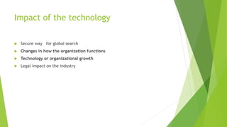 Impact of the technology 
 Secure way for global search 
 Changes in how the organization functions 
 Technology or organizational growth 
 Legal impact on the industry 
 