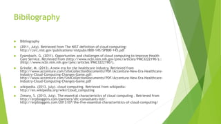 Bibilography 
 Bibliography 
 (2011, July). Retrieved from The NIST definition of cloud computing: 
http://csrc.nist.gov/publications/nistpubs/800-145/SP800-145.pdf 
 Eysenbach, G. (2011). Opportunties and challenges of cloud computing to improve Health 
Care Service. Retrieved from (http://www.ncbi.nlm.nih.gov/pmc/articles/PMC3222190/).: 
(http://www.ncbi.nlm.nih.gov/pmc/articles/PMC3222190/). 
 Grindle, M. (2013). A new era for the healthcare industry. Retrieved from 
http://www.accenture.com/SiteCollectionDocuments/PDF/Accenture-New-Era-Healthcare- 
Industry-Cloud-Computing-Changes-Game.pdf: 
http://www.accenture.com/SiteCollectionDocuments/PDF/Accenture-New-Era-Healthcare- 
Industry-Cloud-Computing-Changes-Game.pdf 
 wikipedia. (2013, july). cloud computing. Retrieved from wikipedia: 
http://en.wikipedia.org/wiki/Cloud_computing 
 Zimara, S. (2013, July). The essential characteristics of cloud computing . Retrieved from 
http://erpbloggers.com/partners/dfc-consultants-ltd/: 
http://erpbloggers.com/2013/07/the-five-essential-characteristics-of-cloud-computing/ 
