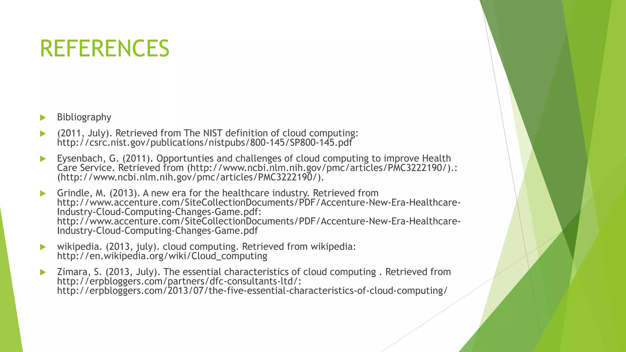 REFERENCES 
 Bibliography 
 (2011, July). Retrieved from The NIST definition of cloud computing: 
http://csrc.nist.gov/publications/nistpubs/800-145/SP800-145.pdf 
 Eysenbach, G. (2011). Opportunties and challenges of cloud computing to improve Health 
Care Service. Retrieved from (http://www.ncbi.nlm.nih.gov/pmc/articles/PMC3222190/).: 
(http://www.ncbi.nlm.nih.gov/pmc/articles/PMC3222190/). 
 Grindle, M. (2013). A new era for the healthcare industry. Retrieved from 
http://www.accenture.com/SiteCollectionDocuments/PDF/Accenture-New-Era-Healthcare- 
Industry-Cloud-Computing-Changes-Game.pdf: 
http://www.accenture.com/SiteCollectionDocuments/PDF/Accenture-New-Era-Healthcare- 
Industry-Cloud-Computing-Changes-Game.pdf 
 wikipedia. (2013, july). cloud computing. Retrieved from wikipedia: 
http://en.wikipedia.org/wiki/Cloud_computing 
 Zimara, S. (2013, July). The essential characteristics of cloud computing . Retrieved from 
http://erpbloggers.com/partners/dfc-consultants-ltd/: 
http://erpbloggers.com/2013/07/the-five-essential-characteristics-of-cloud-computing/ 
