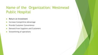 Name of the Organization: Westmead 
Public Hospital 
 Return on Investment 
 Increase Competitive Advantage 
 Provide Customer Convenience 
 Demand from Suppliers and Customers 
 Streamlining of operations 
 