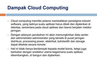 Dampak Cloud Computing
 Cloud computing memiliki potensi membalikkan paradigma industri
software, yang tadinya suatu aplikasi harus dibeli dan dijalankan di
dekstop, sementara pada cloud aplikasi dan lisensi berjalan melalui
jaringan.
 Dengan adanyan perubahan ini akan memungkinkan data center
dan administrator-administrator yang berada di pusat jaringan
distribusi, processing power, elektrikal, bahdwidth dan storage
dapat dikelola secara remote.
 Hal ini tidak hanya berdampak kepada model bisnis, tetapi juga
berkaitan dengan arsitektur utama bagaimana suatu aplikasi
dikembangkan, di bangun dan dijalankan.
 