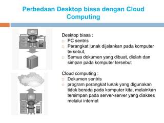 Perbedaan Desktop biasa dengan Cloud
Computing
Desktop biasa :
 PC sentris
 Perangkat lunak dijalankan pada komputer
tersebut,
 Semua dokumen yang dibuat, diolah dan
simpan pada komputer tersebut
Cloud computing :
 Dokumen sentris
 program perangkat lunak yang digunakan
tidak berada pada komputer kita, melainkan
tersimpan pada server-server yang diakses
melalui internet
 