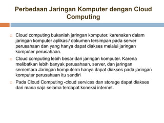 Perbedaan Jaringan Komputer dengan Cloud
Computing
 Cloud computing bukanlah jaringan komputer. karenakan dalam
jaringan komputer aplikasi/ dokumen tersimpan pada server
perusahaan dan yang hanya dapat diakses melalui jaringan
komputer perusahaan.
 Cloud computing lebih besar dari jaringan komputer. Karena
melibatkan lebih banyak perusahaan, server, dan jaringan
sementara Jaringan komputerm hanya dapat diakses pada jaringan
komputer perusahaan itu sendiri
 Pada Cloud Computing -cloud services dan storage dapat diakses
dari mana saja selama terdapat koneksi internet.
 