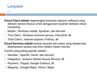 Cloud Client adalah seperangkat komputer ataupun software yang
didisain secara khusus untuk penggunaan layanan berbasis cloud
computing
 Mobile ; Windows mobile, Symbian, dan lain-lain
 Thin Client ; Windows terminal service, CherryPal, dll
 Thick Client ; Internet explorer, FireFox, dll
Cloud Services adalah produk layanan dan solusi yang dipakai dan
disampaikan secara real time melalui media internet.
Contoh yang paling populer adalah :
 Identitas ; OpenID, Oauth, dan lain-lain
 Integration ; Amazon Simple Queue Service, dll
 Payment ; Paypal, Google Chekout, dll
 Mapping ; Google Maps, Yahoo ! Maps
Lanjutan
…
 