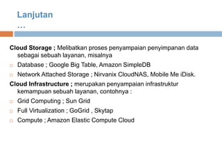 Cloud Storage ; Melibatkan proses penyampaian penyimpanan data
sebagai sebuah layanan, misalnya
 Database ; Google Big Table, Amazon SimpleDB
 Network Attached Storage ; Nirvanix CloudNAS, Mobile Me iDisk.
Cloud Infrastructure ; merupakan penyampaian infrastruktur
kemampuan sebuah layanan, contohnya :
 Grid Computing ; Sun Grid
 Full Virtualization ; GoGrid , Skytap
 Compute ; Amazon Elastic Compute Cloud
Lanjutan
…
 