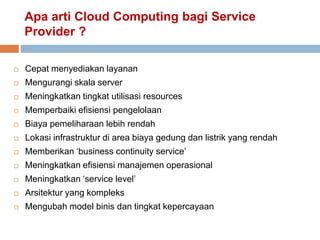 Apa arti Cloud Computing bagi Service
Provider ?
 Cepat menyediakan layanan
 Mengurangi skala server
 Meningkatkan tingkat utilisasi resources
 Memperbaiki efisiensi pengelolaan
 Biaya pemeliharaan lebih rendah
 Lokasi infrastruktur di area biaya gedung dan listrik yang rendah
 Memberikan ‘business continuity service’
 Meningkatkan efisiensi manajemen operasional
 Meningkatkan ‘service level’
 Arsitektur yang kompleks
 Mengubah model binis dan tingkat kepercayaan
 