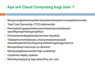 Apa arti Cloud Computing bagi User ?
 Mengurangibebankerjaklienataubebankerjaklienmenjadilebihrendah
 Total Cost Ownership (TCO) lebihrendah
 Pemisahantugaspemeliharaaninfrastrukturdaridomain-
spesifikpengembanganaplikasi
 Pemisahankodeaplikasidarisumber-dayafisik
 Tidakperlumembeliasset untuk‘pemakaiansatukali’
ataupekerjaankomputingyang tidakseringpenggunaanya
 Memperbesar‘resources on-demand’
 Membuataplikasimemiliki‘high availability’’
 Cepatmen-deploy aplikasi
 Membayarapayang digunakan(Pay per use)
 