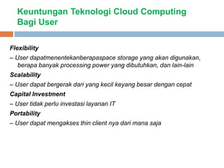 Keuntungan Teknologi Cloud Computing
Bagi User
Flexibility
– User dapatmenentekanberapaspace storage yang akan digunakan,
berapa banyak processing power yang dibutuhkan, dan lain-lain
Scalability
– User dapat bergerak dari yang kecil keyang besar dengan cepat
Capital Investment
– User tidak perlu investasi layanan IT
Portability
– User dapat mengakses thin client nya dari mana saja
 