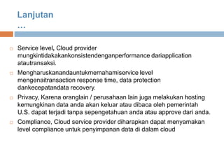  Service level, Cloud provider
mungkintidakakankonsistendenganperformance dariapplication
atautransaksi.
 Mengharuskanandauntukmemahamiservice level
mengenaitransaction response time, data protection
dankecepatandata recovery.
 Privacy, Karena oranglain / perusahaan lain juga melakukan hosting
kemungkinan data anda akan keluar atau dibaca oleh pemerintah
U.S. dapat terjadi tanpa sepengetahuan anda atau approve dari anda.
 Compliance, Cloud service provider diharapkan dapat menyamakan
level compliance untuk penyimpanan data di dalam cloud
Lanjutan
…
 