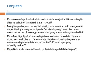  Data ownership, Apakah data anda masih menjadi milik anda begitu
data tersebut tersimpan di dalam cloud?
 Mungkin pertanyaan ini sedikit aneh, namun anda perlu mengetahui
seperti halnya yang terjadi pada Facebook yang mencoba untuk
merubah terms of use aggrement nya yang mempertanyakan hal ini.
 Data Mobility, Apakah anda dapat melakukan share data diantara
cloud service? Jika anda terminate cloud relationship bagaimana
anda mendapatkan data anda kembali? Format apa yang
akandigunakan?
 Dapatkah anda memastikan kopi dari datanya telah terhapus?
Lanjutan
…
 