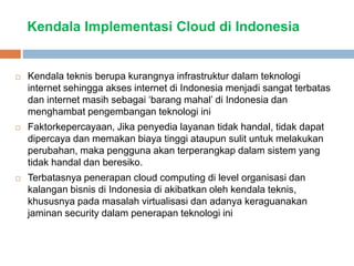Kendala Implementasi Cloud di Indonesia
 Kendala teknis berupa kurangnya infrastruktur dalam teknologi
internet sehingga akses internet di Indonesia menjadi sangat terbatas
dan internet masih sebagai ‘barang mahal’ di Indonesia dan
menghambat pengembangan teknologi ini
 Faktorkepercayaan, Jika penyedia layanan tidak handal, tidak dapat
dipercaya dan memakan biaya tinggi ataupun sulit untuk melakukan
perubahan, maka pengguna akan terperangkap dalam sistem yang
tidak handal dan beresiko.
 Terbatasnya penerapan cloud computing di level organisasi dan
kalangan bisnis di Indonesia di akibatkan oleh kendala teknis,
khususnya pada masalah virtualisasi dan adanya keraguanakan
jaminan security dalam penerapan teknologi ini
 