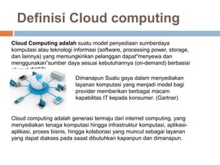 Definisi Cloud computing
Cloud Computing adalah suatu model penyediaan sumberdaya
komputasi atau teknologi informasi (software, processing power, storage,
dan lainnya) yang memungkinkan pelanggan dapat"menyewa dan
menggunakan”sumber daya sesuai kebutuhannya (on-demand) berbasisi
nternet (NIST)
Dimanapun Suatu gaya dalam menyediakan
layanan komputasi yang menjadi model bagi
provider memberikan berbagai macam
kapabilitas IT kepada konsumer. (Gartner)
Cloud computing adalah generasi termaju dari internet computing, yang
menyediakan tenaga komputasi hingga infrastruktur komputasi, aplikasi-
aplikasi, proses bisnis, hingga kolaborasi yang muncul sebagai layanan
yang dapat diakses pada saaat dibutuhkan kapanpun dan dimanapun.
 