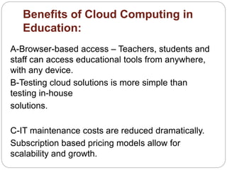 Benefits of Cloud Computing in
Education:
A-Browser-based access – Teachers, students and
staff can access educational tools from anywhere,
with any device.
B-Testing cloud solutions is more simple than
testing in-house
solutions.
C-IT maintenance costs are reduced dramatically.
Subscription based pricing models allow for
scalability and growth.
 