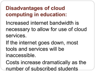 Disadvantages of cloud
computing in education:
Increased internet bandwidth is
necessary to allow for use of cloud
services.
If the internet goes down, most
tools and services will be
inaccessible.
Costs increase dramatically as the
number of subscribed students
 