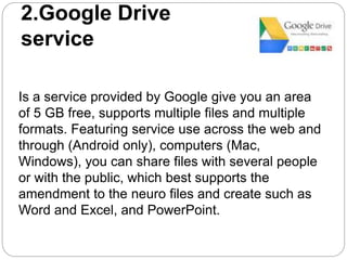 2.Google Drive
service
Is a service provided by Google give you an area
of 5 GB free, supports multiple files and multiple
formats. Featuring service use across the web and
through (Android only), computers (Mac,
Windows), you can share files with several people
or with the public, which best supports the
amendment to the neuro files and create such as
Word and Excel, and PowerPoint.
 
