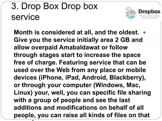 3. Drop Box Drop box
service
Month is considered at all, and the oldest.
Give you the service initially area 2 GB and
allow overpaid Amabaldawat or follow
through stages start to increase the space
free of charge. Featuring service that can be
used over the Web from any place or mobile
devices (iPhone, iPad, Android, Blackberry),
or through your computer (Windows, Mac,
Linux) your, well, you can specific file sharing
with a group of people and see the last
additions and modifications on behalf of all
people, you can raise all kinds of files on that
 