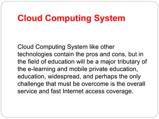 Cloud Computing System
Cloud Computing System like other
technologies contain the pros and cons, but in
the field of education will be a major tributary of
the e-learning and mobile private education,
education, widespread, and perhaps the only
challenge that must be overcome is the overall
service and fast Internet access coverage.
 