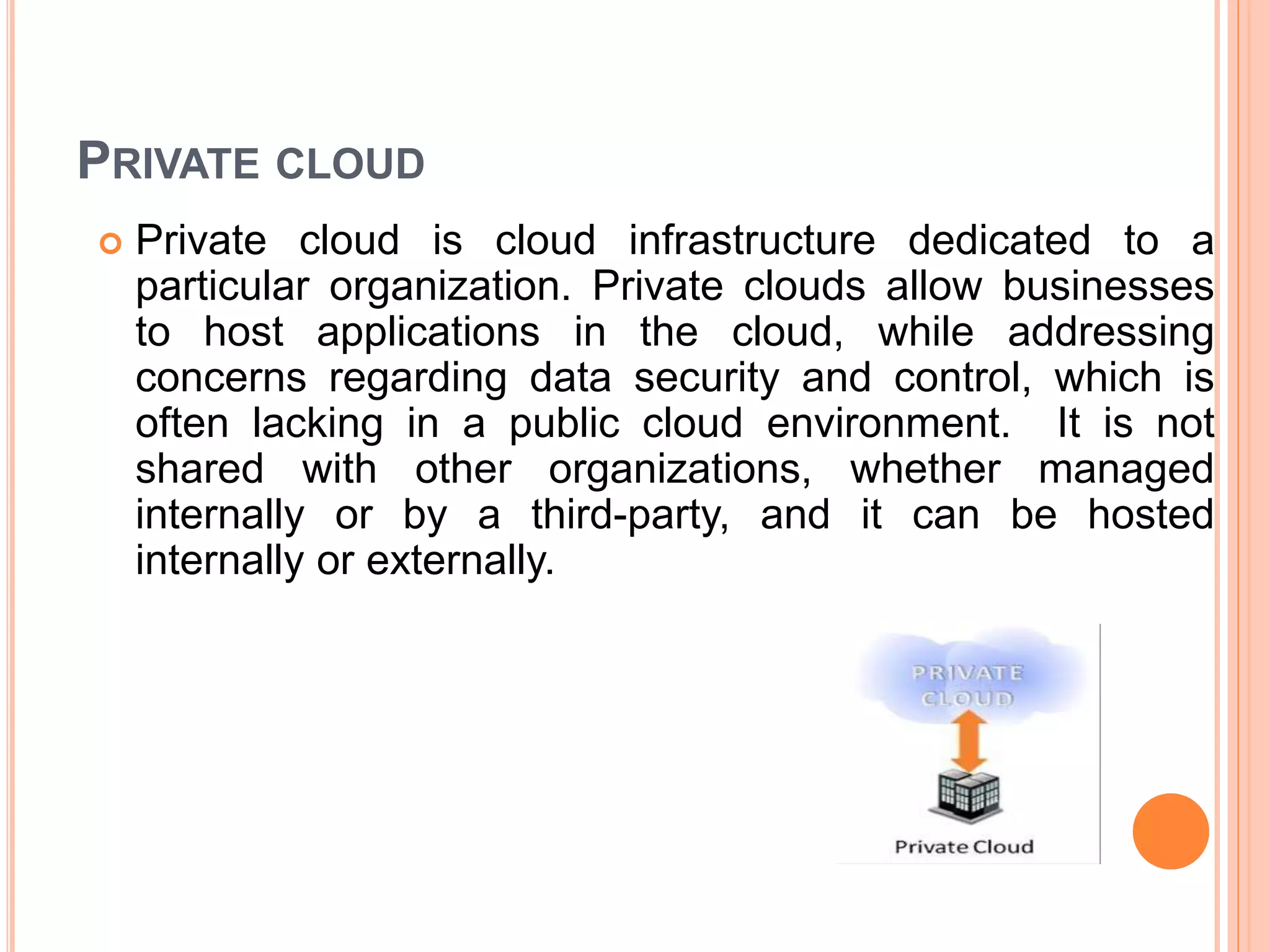 PRIVATE CLOUD
 Private cloud is cloud infrastructure dedicated to a
particular organization. Private clouds allow businesses
to host applications in the cloud, while addressing
concerns regarding data security and control, which is
often lacking in a public cloud environment. It is not
shared with other organizations, whether managed
internally or by a third-party, and it can be hosted
internally or externally.
 
