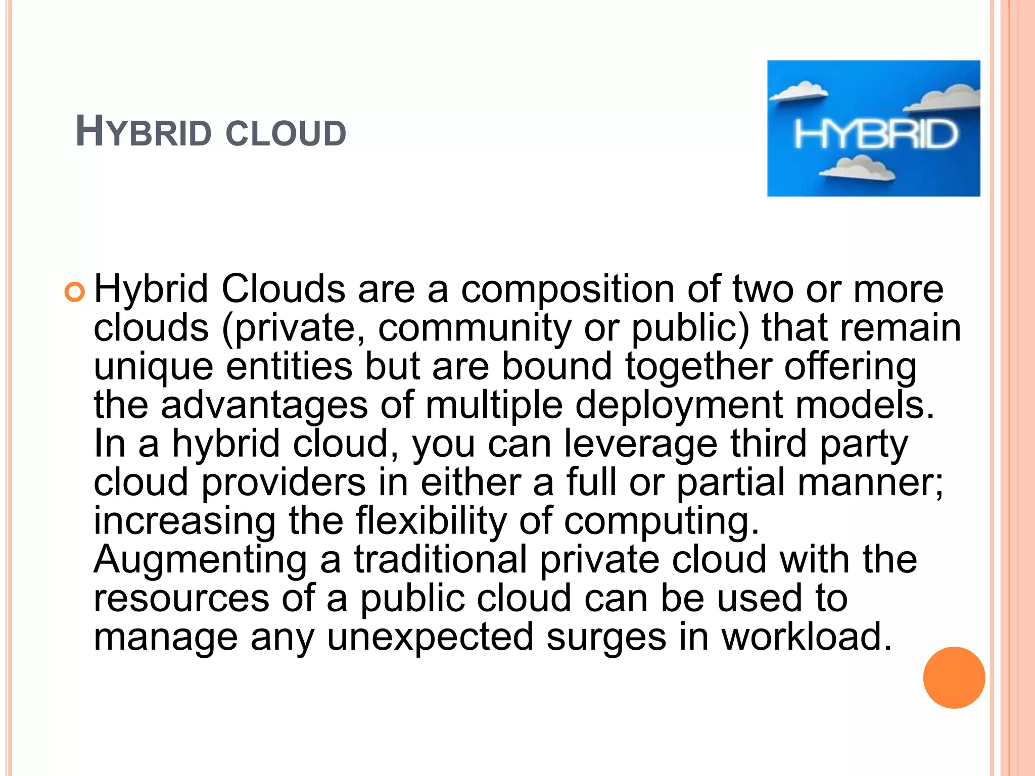 HYBRID CLOUD
 Hybrid Clouds are a composition of two or more
clouds (private, community or public) that remain
unique entities but are bound together offering
the advantages of multiple deployment models.
In a hybrid cloud, you can leverage third party
cloud providers in either a full or partial manner;
increasing the flexibility of computing.
Augmenting a traditional private cloud with the
resources of a public cloud can be used to
manage any unexpected surges in workload.
 