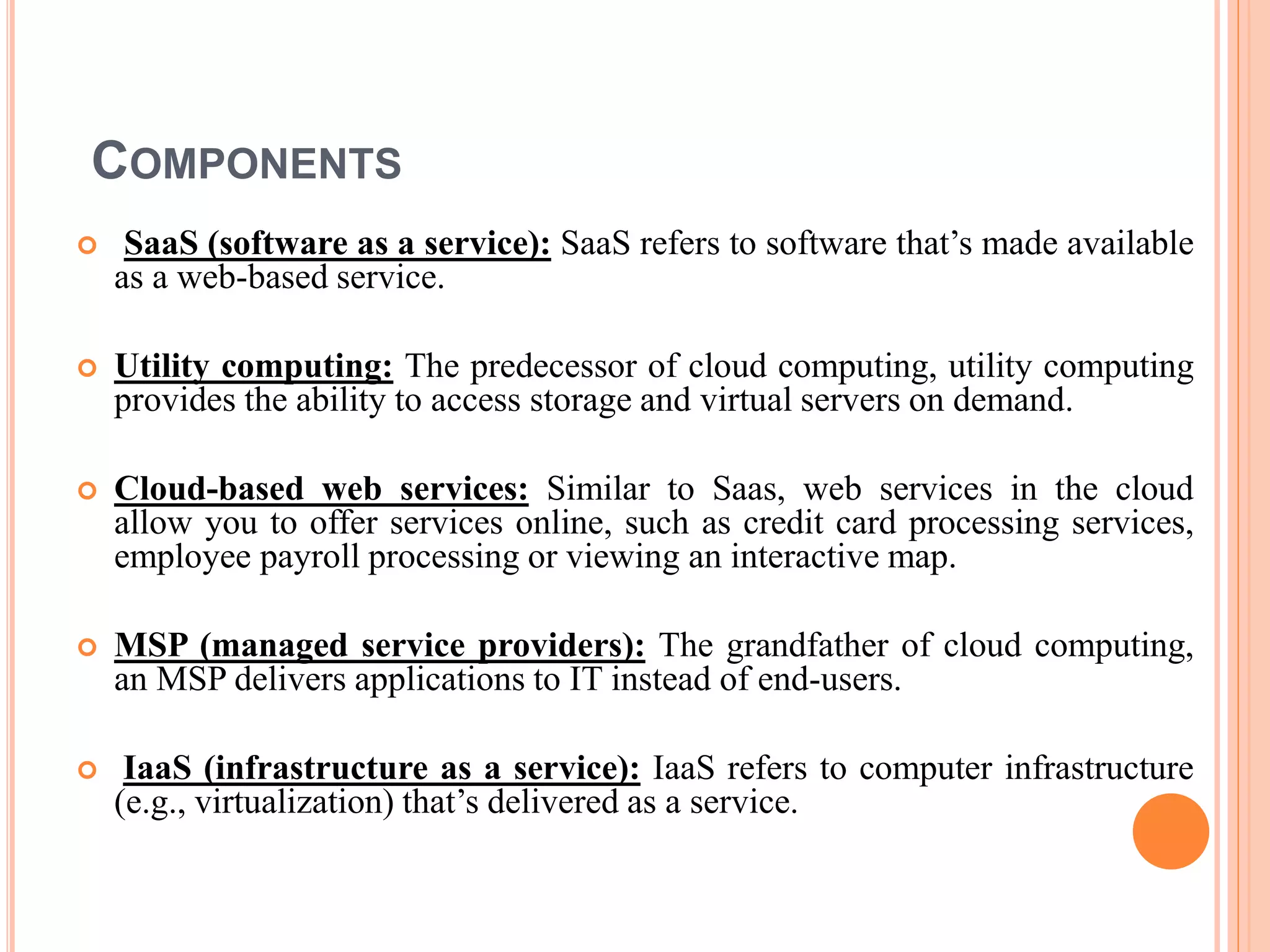 COMPONENTS
 SaaS (software as a service): SaaS refers to software that’s made available
as a web-based service.
 Utility computing: The predecessor of cloud computing, utility computing
provides the ability to access storage and virtual servers on demand.
 Cloud-based web services: Similar to Saas, web services in the cloud
allow you to offer services online, such as credit card processing services,
employee payroll processing or viewing an interactive map.
 MSP (managed service providers): The grandfather of cloud computing,
an MSP delivers applications to IT instead of end-users.
 IaaS (infrastructure as a service): IaaS refers to computer infrastructure
(e.g., virtualization) that’s delivered as a service.
 