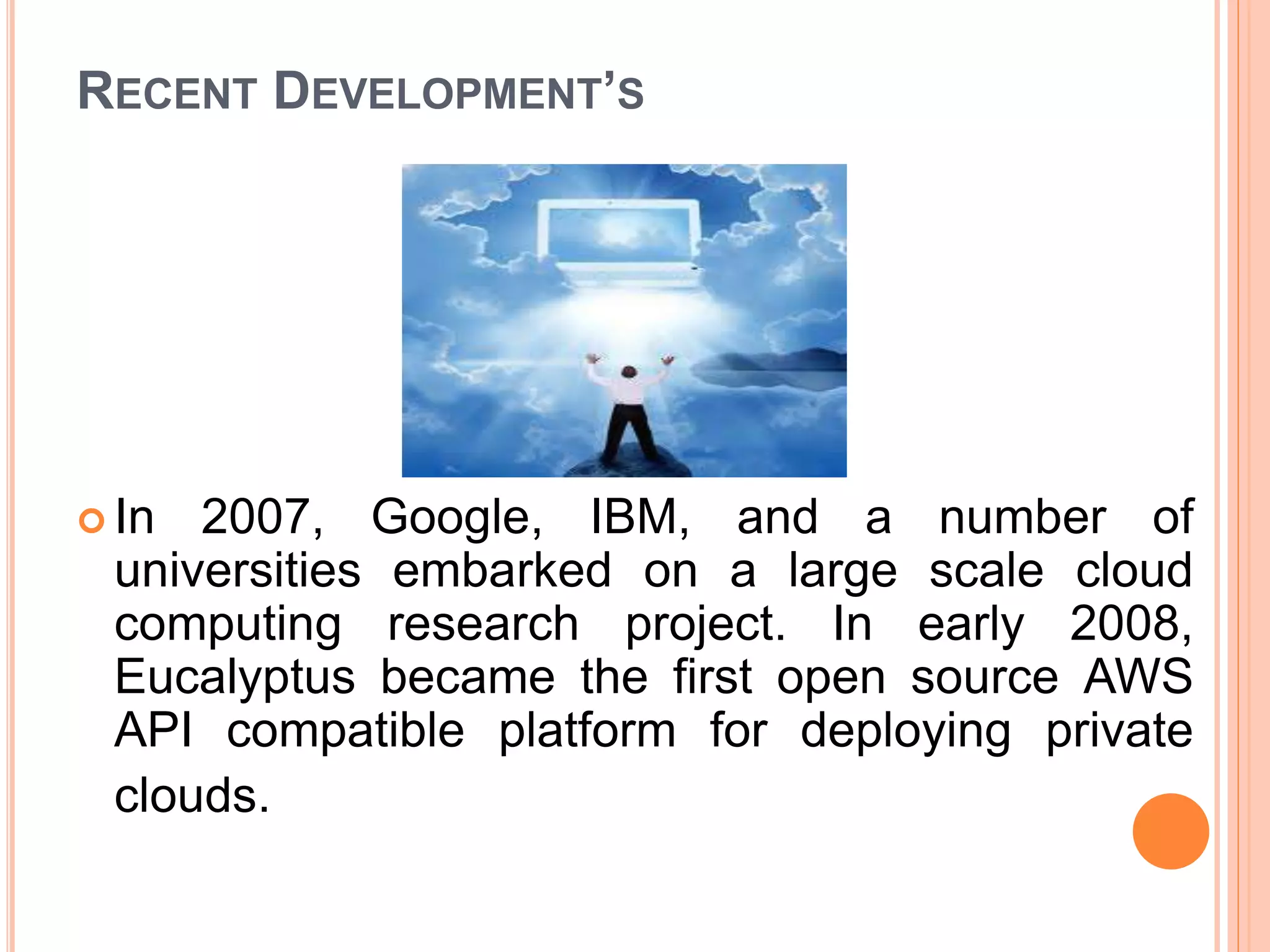 RECENT DEVELOPMENT’S
 In 2007, Google, IBM, and a number of
universities embarked on a large scale cloud
computing research project. In early 2008,
Eucalyptus became the first open source AWS
API compatible platform for deploying private
clouds.
 