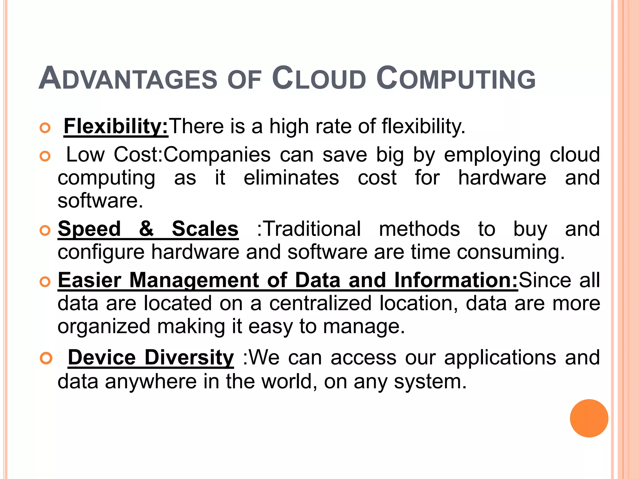 ADVANTAGES OF CLOUD COMPUTING
 Flexibility:There is a high rate of flexibility.
 Low Cost:Companies can save big by employing cloud
computing as it eliminates cost for hardware and
software.
 Speed & Scales :Traditional methods to buy and
configure hardware and software are time consuming.
 Easier Management of Data and Information:Since all
data are located on a centralized location, data are more
organized making it easy to manage.
 Device Diversity :We can access our applications and
data anywhere in the world, on any system.
 