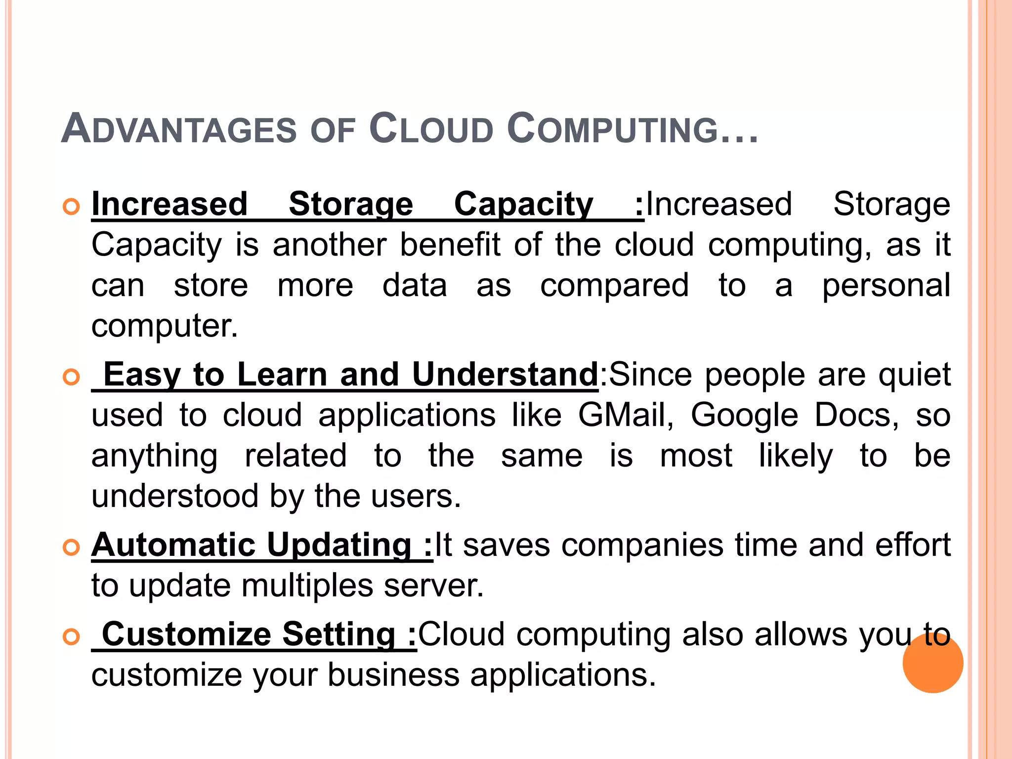ADVANTAGES OF CLOUD COMPUTING…
 Increased Storage Capacity :Increased Storage
Capacity is another benefit of the cloud computing, as it
can store more data as compared to a personal
computer.
 Easy to Learn and Understand:Since people are quiet
used to cloud applications like GMail, Google Docs, so
anything related to the same is most likely to be
understood by the users.
 Automatic Updating :It saves companies time and effort
to update multiples server.
 Customize Setting :Cloud computing also allows you to
customize your business applications.
 