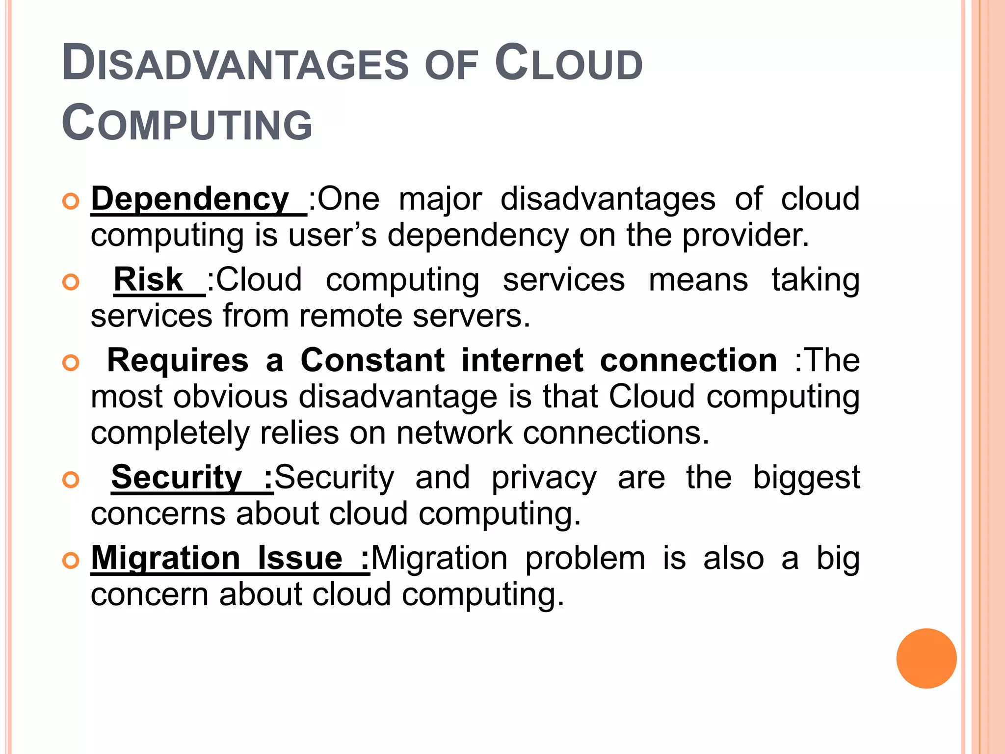 DISADVANTAGES OF CLOUD
COMPUTING
 Dependency :One major disadvantages of cloud
computing is user’s dependency on the provider.
 Risk :Cloud computing services means taking
services from remote servers.
 Requires a Constant internet connection :The
most obvious disadvantage is that Cloud computing
completely relies on network connections.
 Security :Security and privacy are the biggest
concerns about cloud computing.
 Migration Issue :Migration problem is also a big
concern about cloud computing.
 