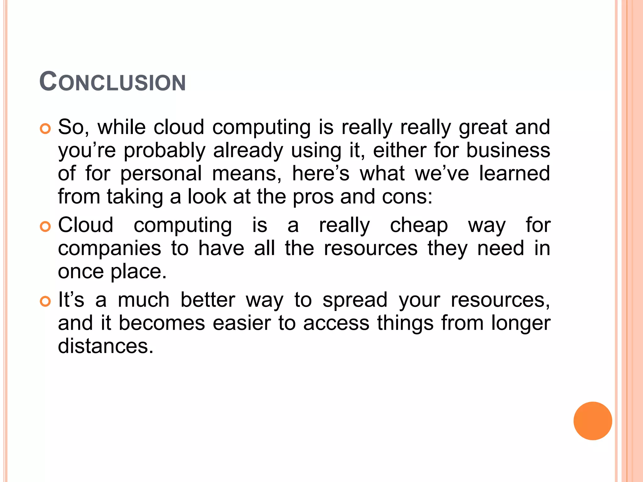 CONCLUSION
 So, while cloud computing is really really great and
you’re probably already using it, either for business
of for personal means, here’s what we’ve learned
from taking a look at the pros and cons:
 Cloud computing is a really cheap way for
companies to have all the resources they need in
once place.
 It’s a much better way to spread your resources,
and it becomes easier to access things from longer
distances.
 