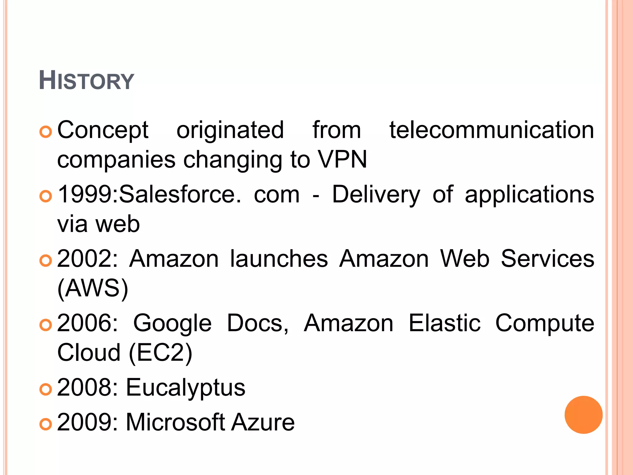 HISTORY
 Concept originated from telecommunication
companies changing to VPN
 1999:Salesforce. com ‐ Delivery of applications
via web
 2002: Amazon launches Amazon Web Services
(AWS)
 2006: Google Docs, Amazon Elastic Compute
Cloud (EC2)
 2008: Eucalyptus
 2009: Microsoft Azure
 