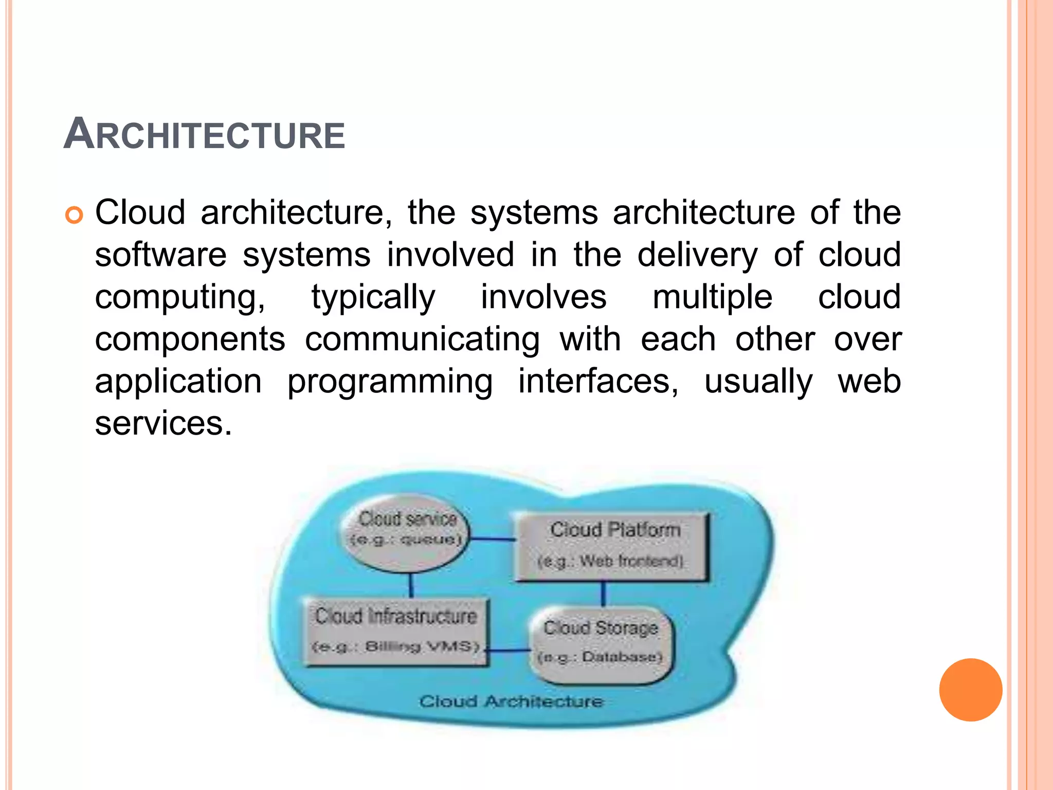 ARCHITECTURE
 Cloud architecture, the systems architecture of the
software systems involved in the delivery of cloud
computing, typically involves multiple cloud
components communicating with each other over
application programming interfaces, usually web
services.
 