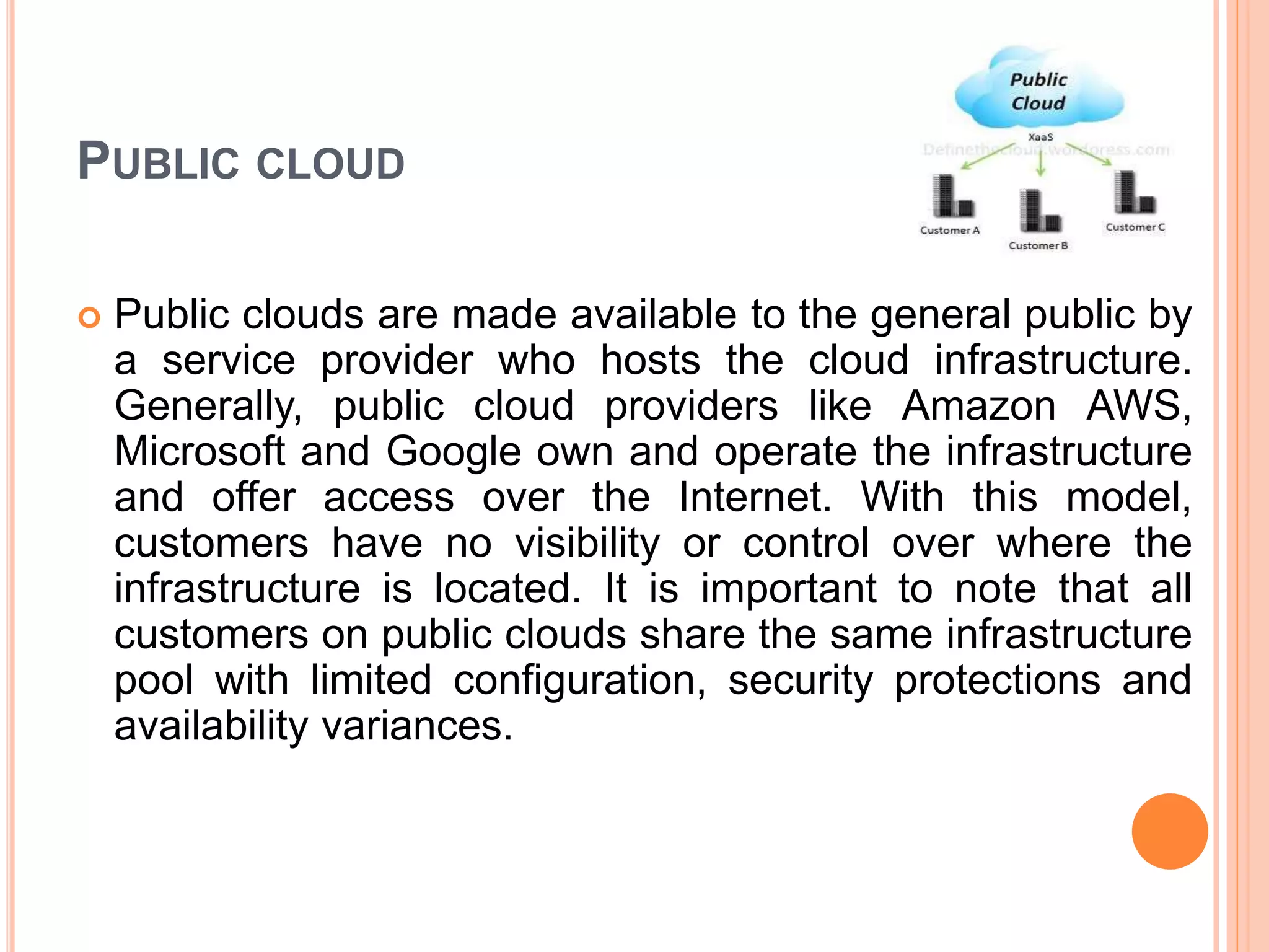 PUBLIC CLOUD
 Public clouds are made available to the general public by
a service provider who hosts the cloud infrastructure.
Generally, public cloud providers like Amazon AWS,
Microsoft and Google own and operate the infrastructure
and offer access over the Internet. With this model,
customers have no visibility or control over where the
infrastructure is located. It is important to note that all
customers on public clouds share the same infrastructure
pool with limited configuration, security protections and
availability variances.
 