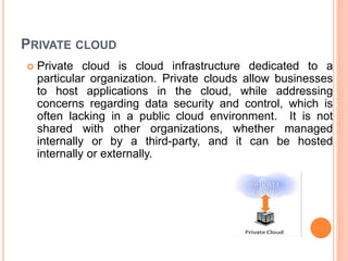 PRIVATE CLOUD
 Private cloud is cloud infrastructure dedicated to a
particular organization. Private clouds allow businesses
to host applications in the cloud, while addressing
concerns regarding data security and control, which is
often lacking in a public cloud environment. It is not
shared with other organizations, whether managed
internally or by a third-party, and it can be hosted
internally or externally.
 