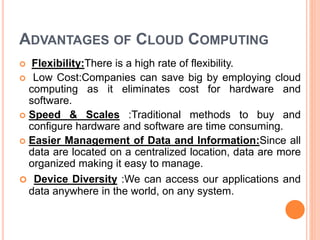 ADVANTAGES OF CLOUD COMPUTING
 Flexibility:There is a high rate of flexibility.
 Low Cost:Companies can save big by employing cloud
computing as it eliminates cost for hardware and
software.
 Speed & Scales :Traditional methods to buy and
configure hardware and software are time consuming.
 Easier Management of Data and Information:Since all
data are located on a centralized location, data are more
organized making it easy to manage.
 Device Diversity :We can access our applications and
data anywhere in the world, on any system.
 
