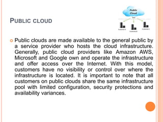 PUBLIC CLOUD
 Public clouds are made available to the general public by
a service provider who hosts the cloud infrastructure.
Generally, public cloud providers like Amazon AWS,
Microsoft and Google own and operate the infrastructure
and offer access over the Internet. With this model,
customers have no visibility or control over where the
infrastructure is located. It is important to note that all
customers on public clouds share the same infrastructure
pool with limited configuration, security protections and
availability variances.
 