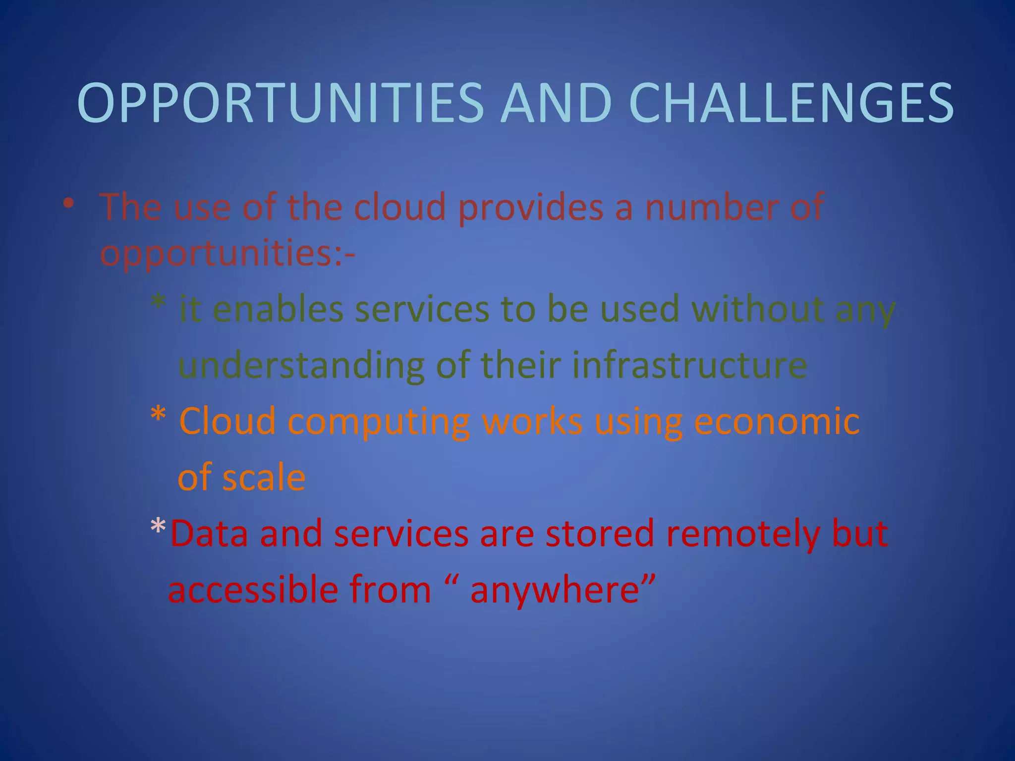 OPPORTUNITIES AND CHALLENGES
• The use of the cloud provides a number of
opportunities:-
* it enables services to be used without any
understanding of their infrastructure
* Cloud computing works using economic
of scale
*Data and services are stored remotely but
accessible from “ anywhere”
 