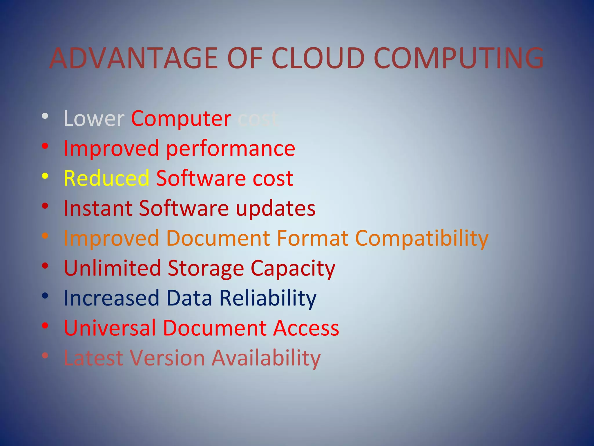 ADVANTAGE OF CLOUD COMPUTING
• Lower Computer cost
• Improved performance
• Reduced Software cost
• Instant Software updates
• Improved Document Format Compatibility
• Unlimited Storage Capacity
• Increased Data Reliability
• Universal Document Access
• Latest Version Availability
 