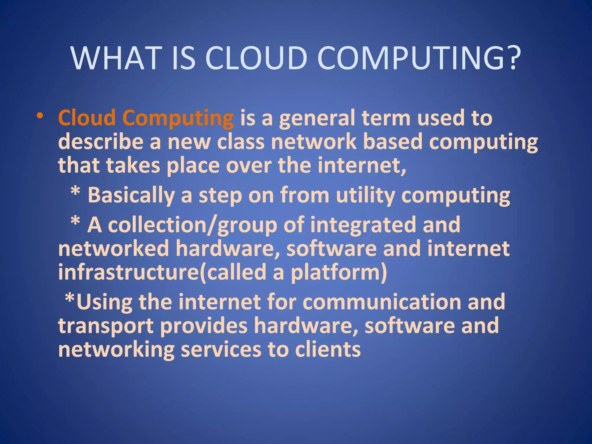 WHAT IS CLOUD COMPUTING?
• Cloud Computing is a general term used to
describe a new class network based computing
that takes place over the internet,
* Basically a step on from utility computing
* A collection/group of integrated and
networked hardware, software and internet
infrastructure(called a platform)
*Using the internet for communication and
transport provides hardware, software and
networking services to clients
 