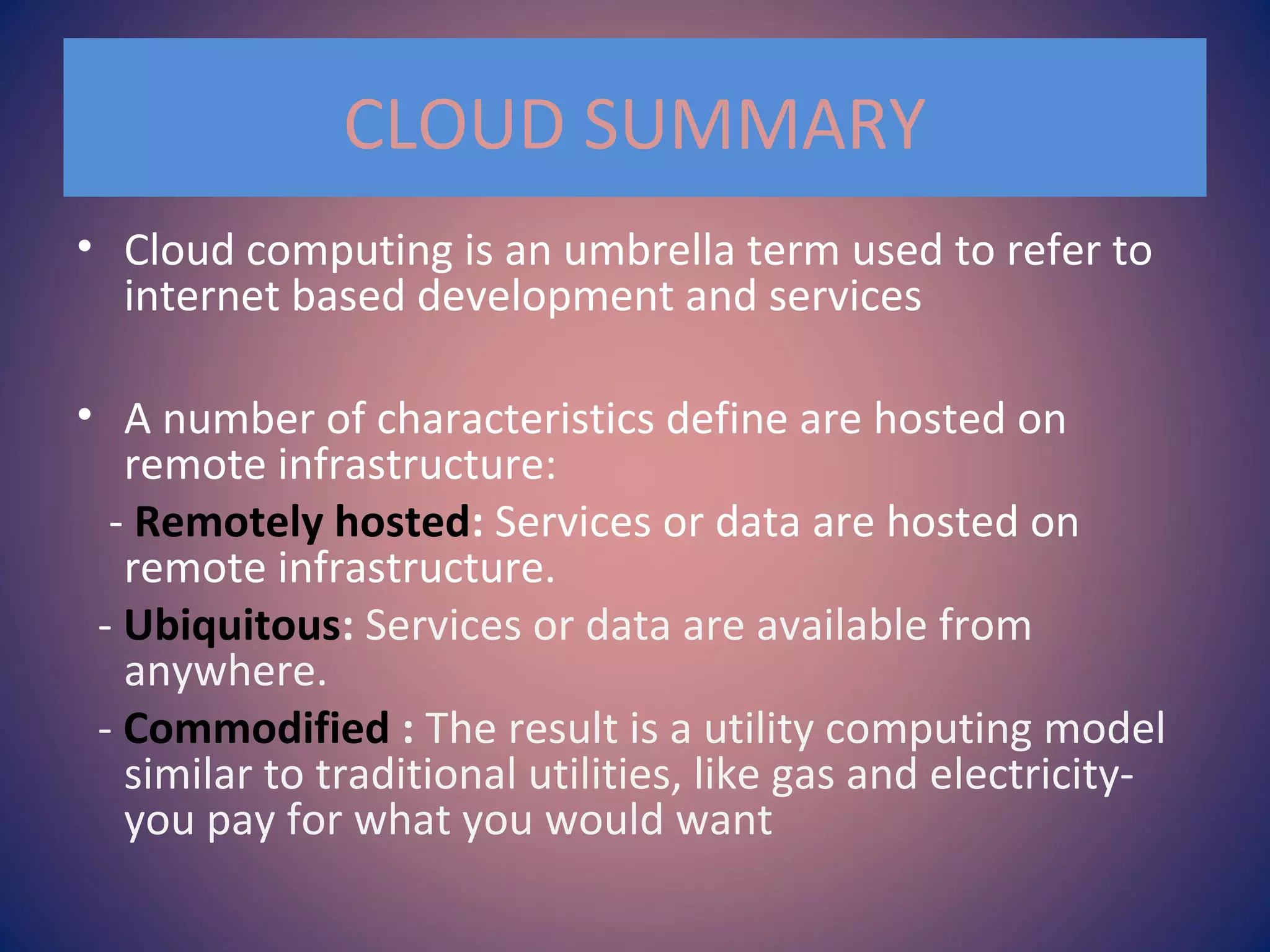CLOUD SUMMARY
• Cloud computing is an umbrella term used to refer to
internet based development and services
• A number of characteristics define are hosted on
remote infrastructure:
- Remotely hosted: Services or data are hosted on
remote infrastructure.
- Ubiquitous: Services or data are available from
anywhere.
- Commodified : The result is a utility computing model
similar to traditional utilities, like gas and electricity-
you pay for what you would want
 