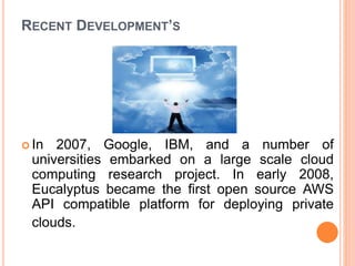RECENT DEVELOPMENT’S
 In 2007, Google, IBM, and a number of
universities embarked on a large scale cloud
computing research project. In early 2008,
Eucalyptus became the first open source AWS
API compatible platform for deploying private
clouds.
 