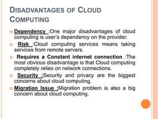 DISADVANTAGES OF CLOUD
COMPUTING
 Dependency :One major disadvantages of cloud
computing is user’s dependency on the provider.
 Risk :Cloud computing services means taking
services from remote servers.
 Requires a Constant internet connection :The
most obvious disadvantage is that Cloud computing
completely relies on network connections.
 Security :Security and privacy are the biggest
concerns about cloud computing.
 Migration Issue :Migration problem is also a big
concern about cloud computing.
 